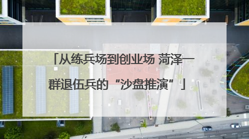 从练兵场到创业场 菏泽一群退伍兵的“沙盘推演”