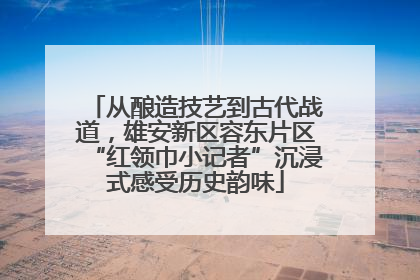 从酿造技艺到古代战道，雄安新区容东片区“红领巾小记者”沉浸式感受历史韵味