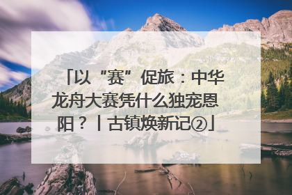以“赛”促旅：中华龙舟大赛凭什么独宠恩阳？丨古镇焕新记②