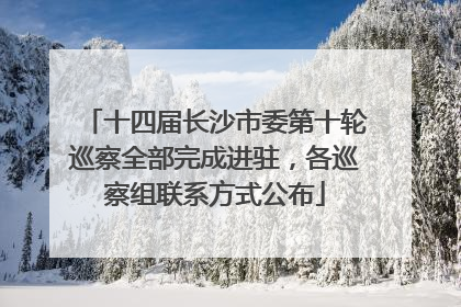 十四届长沙市委第十轮巡察全部完成进驻，各巡察组联系方式公布