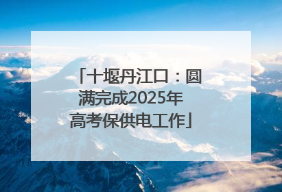 十堰丹江口：圆满完成2025年高考保供电工作