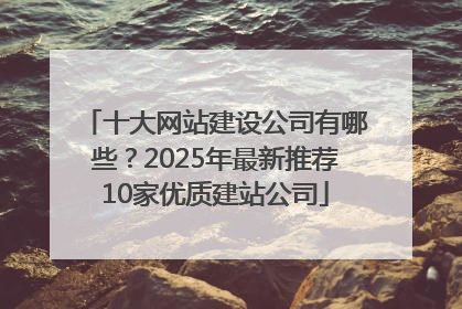 十大网站建设公司有哪些？2025年最新推荐10家优质建站公司