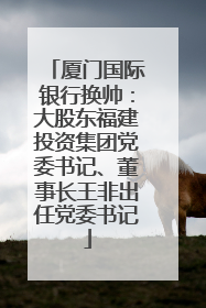 厦门国际银行换帅：大股东福建投资集团党委书记、董事长王非出任党委书记