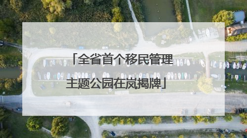 全省首个移民管理主题公园在岚揭牌