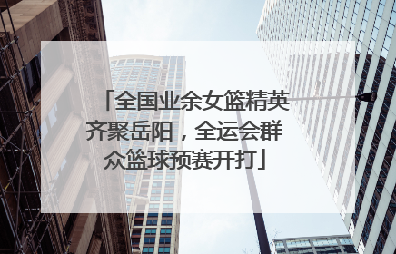 全国业余女篮精英齐聚岳阳，全运会群众篮球预赛开打