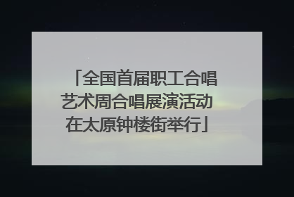 全国首届职工合唱艺术周合唱展演活动在太原钟楼街举行