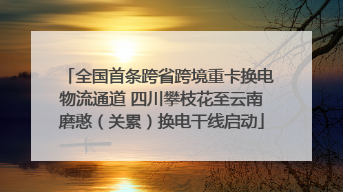 全国首条跨省跨境重卡换电物流通道 四川攀枝花至云南磨憨（关累）换电干线启动