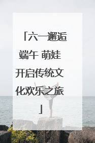 六一邂逅端午 萌娃开启传统文化欢乐之旅