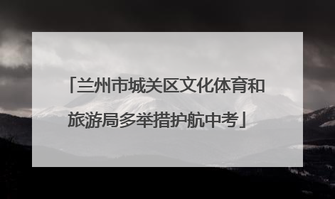 兰州市城关区文化体育和旅游局多举措护航中考
