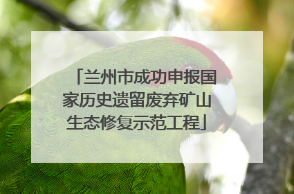 兰州市成功申报国家历史遗留废弃矿山生态修复示范工程