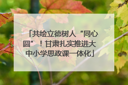 共绘立德树人“同心圆”！甘肃扎实推进大中小学思政课一体化