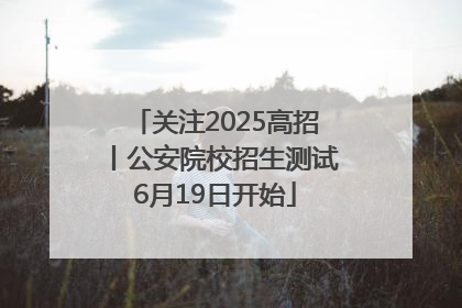 关注2025高招丨公安院校招生测试6月19日开始