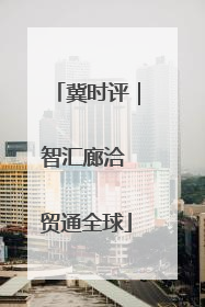 冀时评｜智汇廊洽 贸通全球