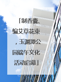 制香囊、编艾草花束，玉渊潭公园端午文化活动启幕
