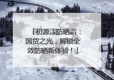初源漾防晒霜：国货之光，解锁全效防晒新体验！