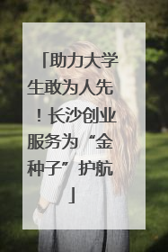 助力大学生敢为人先！长沙创业服务为“金种子”护航
