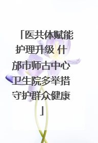 医共体赋能护理升级 什邡市师古中心卫生院多举措守护群众健康