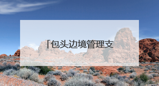 包头边境管理支队：用忠诚与担当驻守祖国北疆