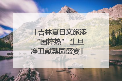 吉林夏日文旅添“国粹热” 生旦净丑献梨园盛宴