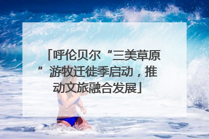 呼伦贝尔“三美草原”游牧迁徙季启动，推动文旅融合发展