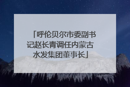 呼伦贝尔市委副书记赵长青调任内蒙古水发集团董事长