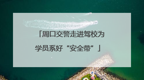 周口交警走进驾校为学员系好“安全带”