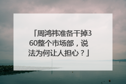 周鸿祎准备干掉360整个市场部，说法为何让人担心？