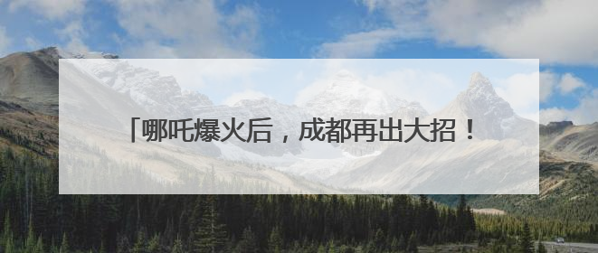 哪吒爆火后，成都再出大招！打造更多现象级“成都造”