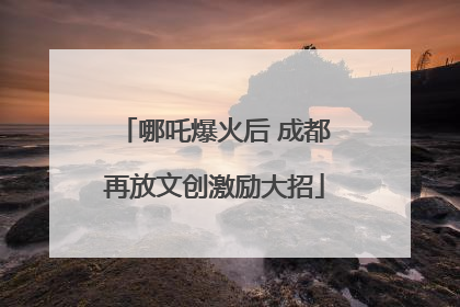 哪吒爆火后 成都再放文创激励大招