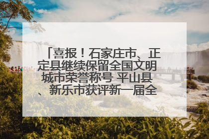 喜报！石家庄市、正定县继续保留全国文明城市荣誉称号 平山县、新乐市获评新一届全国文明城市