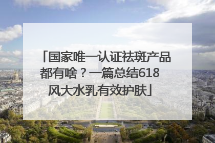国家唯一认证祛斑产品都有啥？一篇总结618风大水乳有效护肤