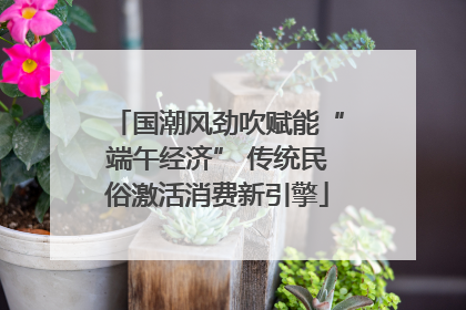 国潮风劲吹赋能“端午经济” 传统民俗激活消费新引擎