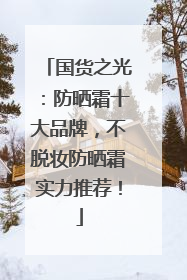 国货之光：防晒霜十大品牌，不脱妆防晒霜实力推荐！