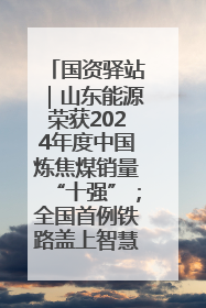 国资驿站｜山东能源荣获2024年度中国炼焦煤销量“十强”；全国首例铁路盖上智慧物流园钢结构主体完工