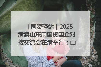 国资驿站｜2025港澳山东周国资国企对接交流会在港举行；山东黄金成功在境外发行3亿美元绿色债券