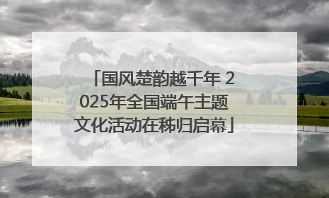 国风楚韵越千年 2025年全国端午主题文化活动在秭归启幕