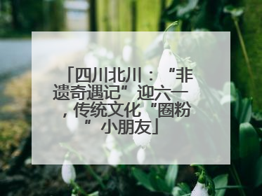 四川北川：“非遗奇遇记”迎六一，传统文化“圈粉”小朋友