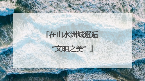 在山水洲城邂逅“文明之美”