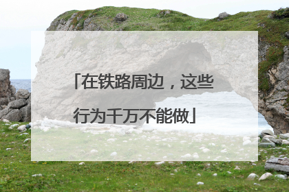 在铁路周边，这些行为千万不能做