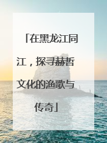 在黑龙江同江，探寻赫哲文化的渔歌与传奇