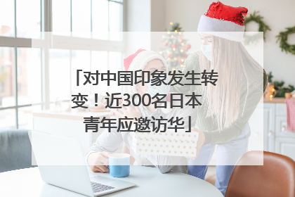 对中国印象发生转变！近300名日本青年应邀访华