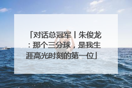 对话总冠军丨朱俊龙：那个三分球，是我生涯高光时刻的第一位