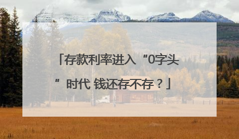 存款利率进入“0字头”时代 钱还存不存？