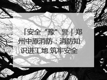 安全“豫”警｜郑州中原消防：消防知识进工地 筑牢安全“防火墙”