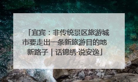 宜宾：非传统景区旅游城市要走出一条新旅游目的地新路子｜话锦绣·说安逸