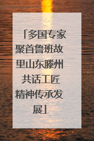 多国专家聚首鲁班故里山东滕州 共话工匠精神传承发展