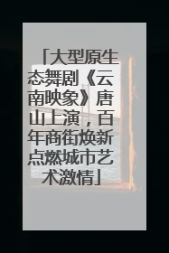 大型原生态舞剧《云南映象》唐山上演，百年商街焕新点燃城市艺术激情