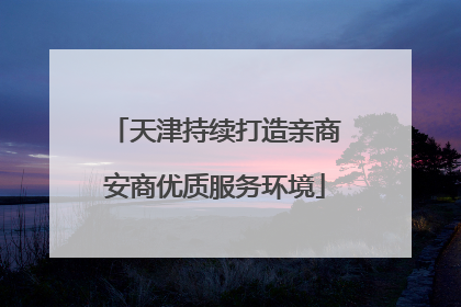 天津持续打造亲商安商优质服务环境