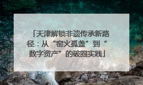 天津解锁非遗传承新路径：从“窑火孤盏”到“数字资产”的破圈实践