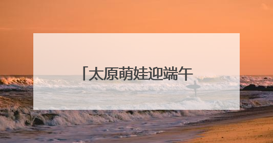 太原萌娃迎端午庆“六一”：体验传统 感受科技